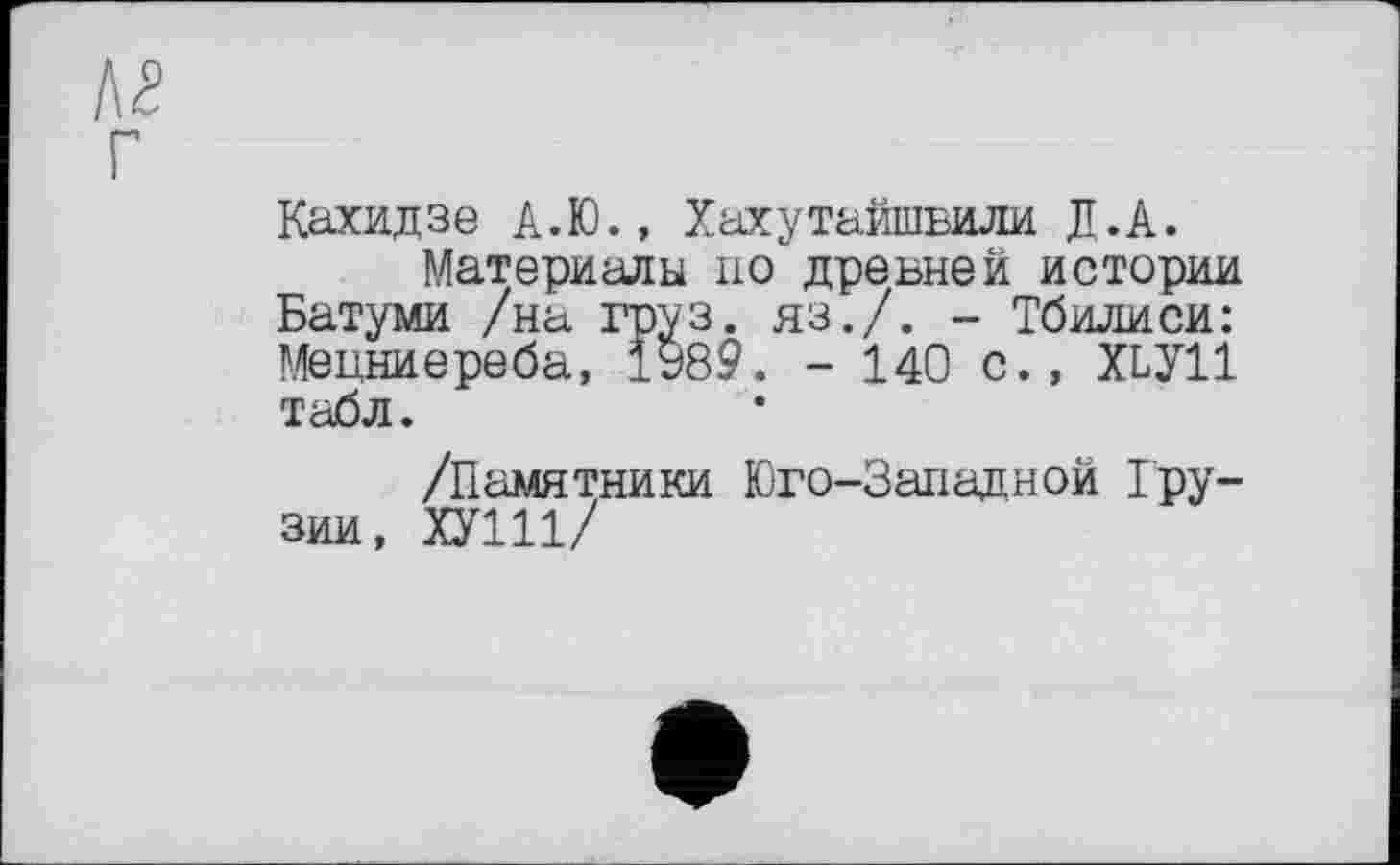 ﻿Л2 Г
Кахидзе А.Ю., Хахутайшвили Д.А.
Материалы по древней истории Батуми /на груз. яз./. - Тбилиси: Мецниереба, 1У89. - 140 с., Х1У11 табл.
/Памятники Юго-Западной Грузии, ХУ111/